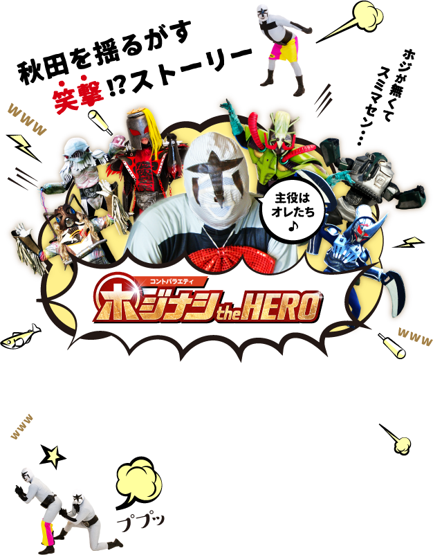 秋田を揺るがす笑撃！？ストーリー！ホジナシ怪人が主役として繰り広げるコントバラエティ「もしもシリーズ」ホジナシtheHERO 毎週日曜 夕方5:25～放送開始！ホジナシザヒーロー